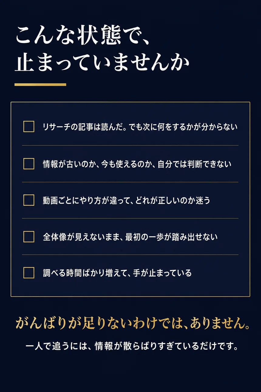 こんな状態で、止まっていませんか。リサーチの記事は読んだ。でも次に何をするかが分からない。情報が古いのか、今も使えるのか、自分では判断できない。動画ごとにやり方が違って、どれが正しいのか迷う。全体像が見えないまま、最初の一歩が踏み出せない。調べる時間ばかり増えて、手が止まっている。がんばりが足りないわけでは、ありません。一人で追うには、情報が散らばりすぎているだけです。